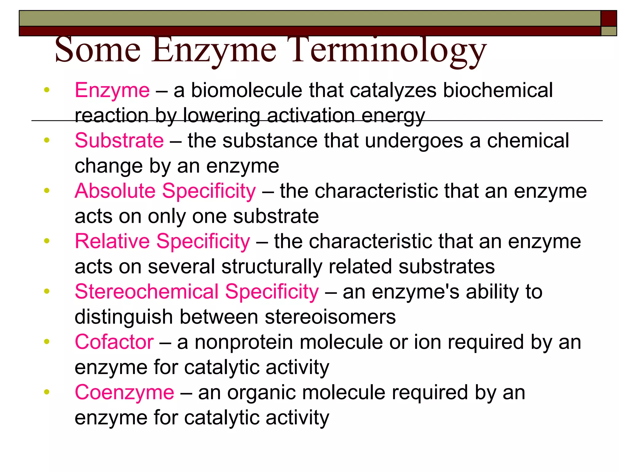 Some Enzyme Terminology
• Enzyme – a biomolecule that catalyzes biochemical
reaction by lowering activation energy
• Substrate – the substance that undergoes a chemical
change by an enzyme
• Absolute Specificity – the characteristic that an enzyme
acts on only one substrate
• Relative Specificity – the characteristic that an enzyme
acts on several structurally related substrates
• Stereochemical Specificity – an enzyme's ability to
distinguish between stereoisomers
• Cofactor – a nonprotein molecule or ion required by an
enzyme for catalytic activity
• Coenzyme – an organic molecule required by an
enzyme for catalytic activity
 
