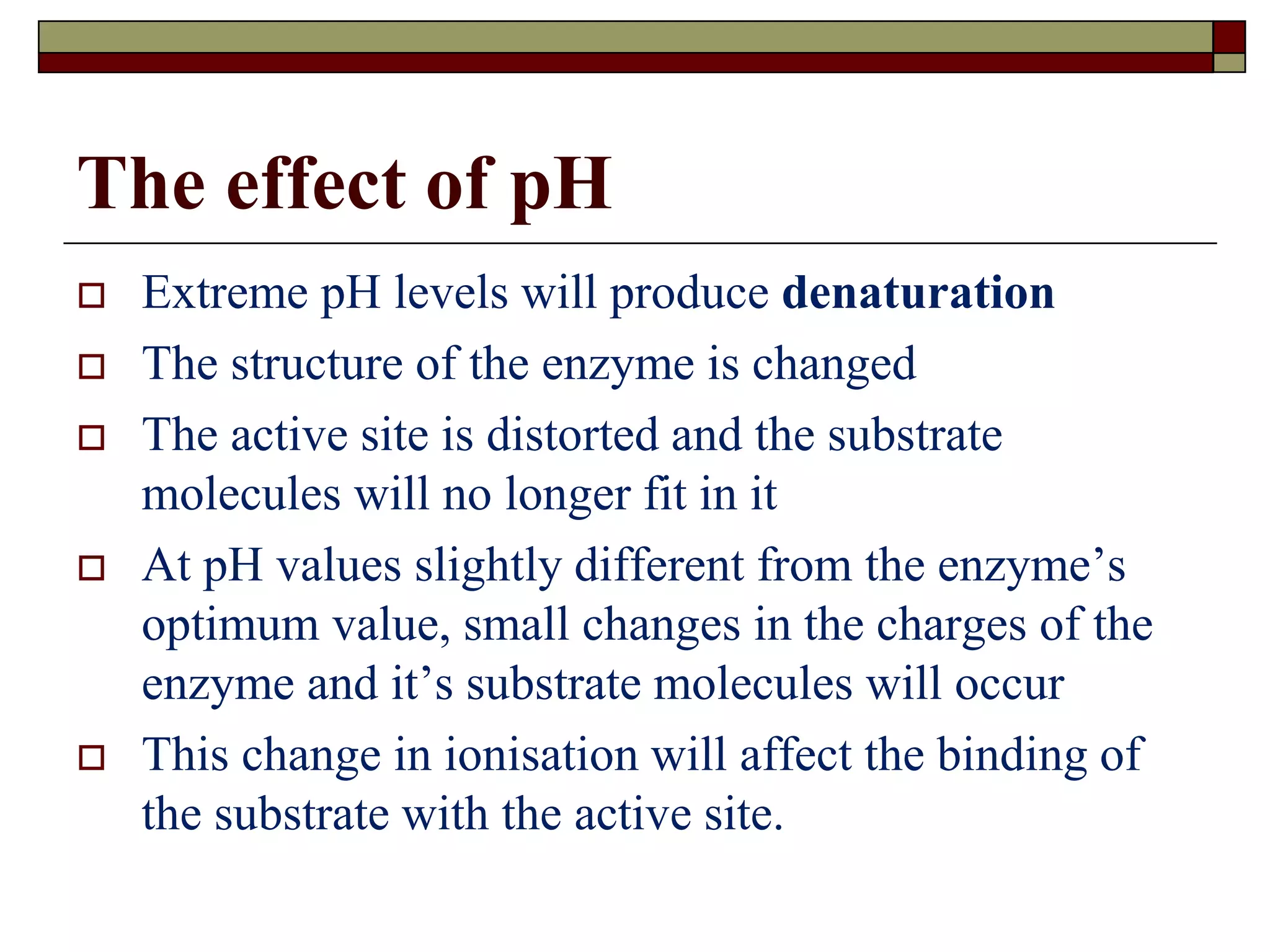The effect of pH
 Extreme pH levels will produce denaturation
 The structure of the enzyme is changed
 The active site is distorted and the substrate
molecules will no longer fit in it
 At pH values slightly different from the enzyme’s
optimum value, small changes in the charges of the
enzyme and it’s substrate molecules will occur
 This change in ionisation will affect the binding of
the substrate with the active site.
 