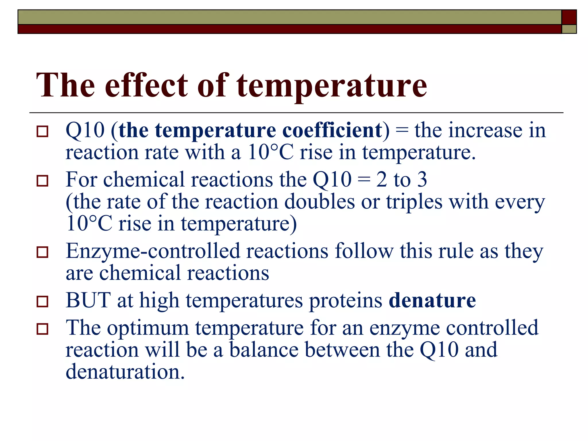 The effect of temperature
 Q10 (the temperature coefficient) = the increase in
reaction rate with a 10°C rise in temperature.
 For chemical reactions the Q10 = 2 to 3
(the rate of the reaction doubles or triples with every
10°C rise in temperature)
 Enzyme-controlled reactions follow this rule as they
are chemical reactions
 BUT at high temperatures proteins denature
 The optimum temperature for an enzyme controlled
reaction will be a balance between the Q10 and
denaturation.
 