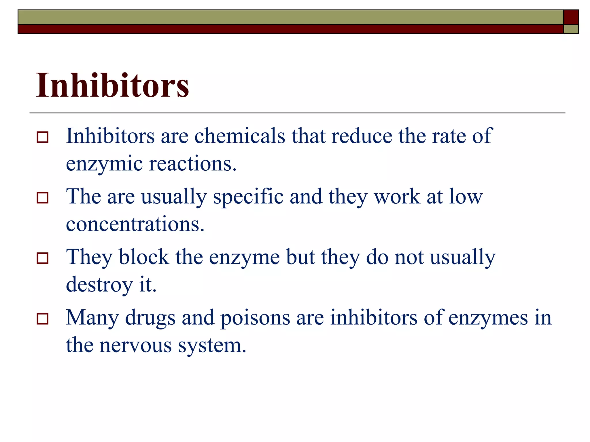 Inhibitors
 Inhibitors are chemicals that reduce the rate of
enzymic reactions.
 The are usually specific and they work at low
concentrations.
 They block the enzyme but they do not usually
destroy it.
 Many drugs and poisons are inhibitors of enzymes in
the nervous system.
 