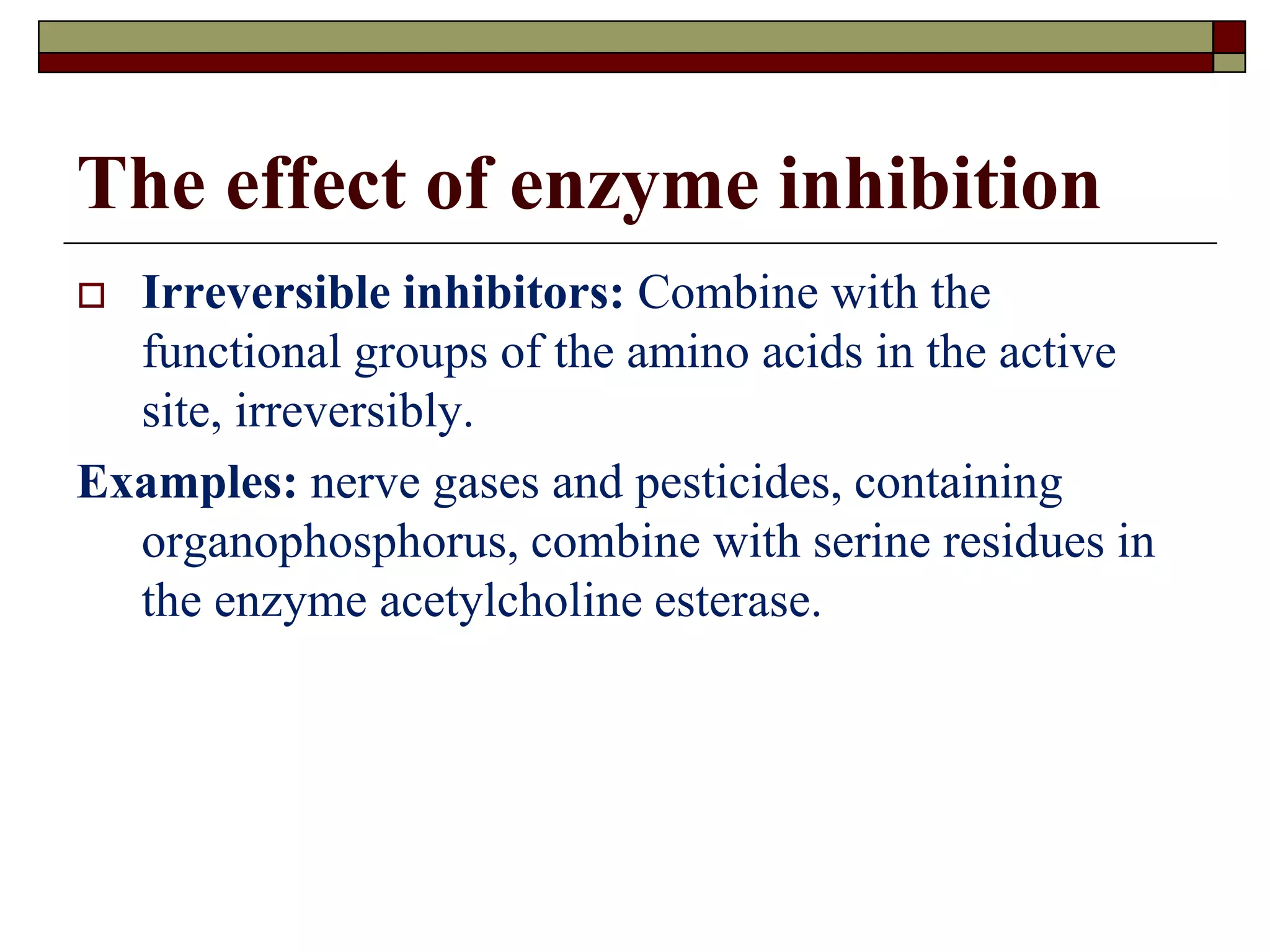 The effect of enzyme inhibition
 Irreversible inhibitors: Combine with the
functional groups of the amino acids in the active
site, irreversibly.
Examples: nerve gases and pesticides, containing
organophosphorus, combine with serine residues in
the enzyme acetylcholine esterase.
 