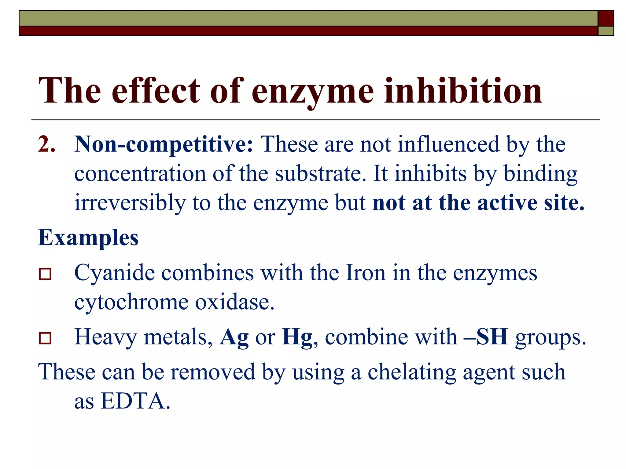 The effect of enzyme inhibition
2. Non-competitive: These are not influenced by the
concentration of the substrate. It inhibits by binding
irreversibly to the enzyme but not at the active site.
Examples
 Cyanide combines with the Iron in the enzymes
cytochrome oxidase.
 Heavy metals, Ag or Hg, combine with –SH groups.
These can be removed by using a chelating agent such
as EDTA.
 