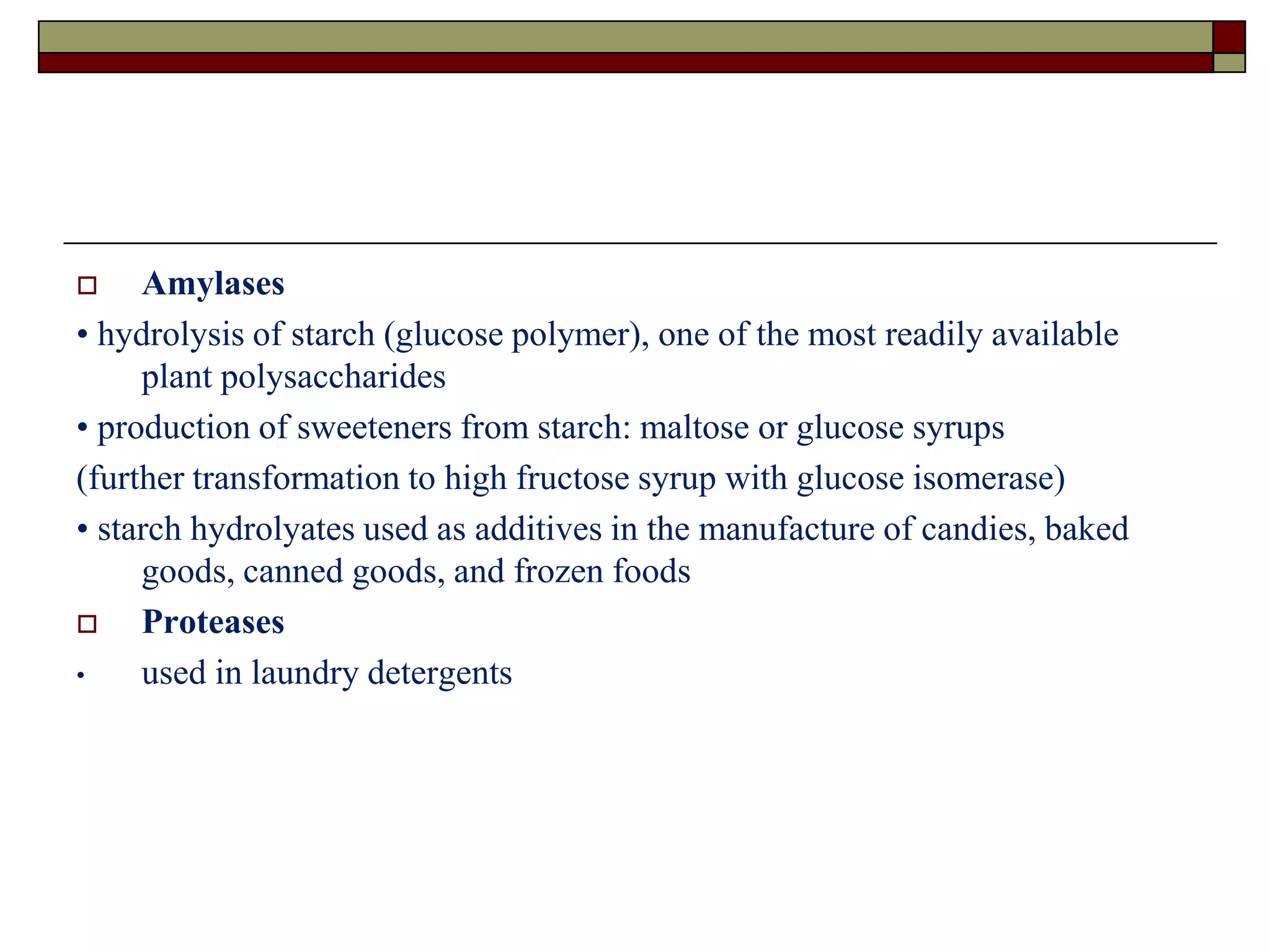  Amylases
• hydrolysis of starch (glucose polymer), one of the most readily available
plant polysaccharides
• production of sweeteners from starch: maltose or glucose syrups
(further transformation to high fructose syrup with glucose isomerase)
• starch hydrolyates used as additives in the manufacture of candies, baked
goods, canned goods, and frozen foods
 Proteases
• used in laundry detergents
 