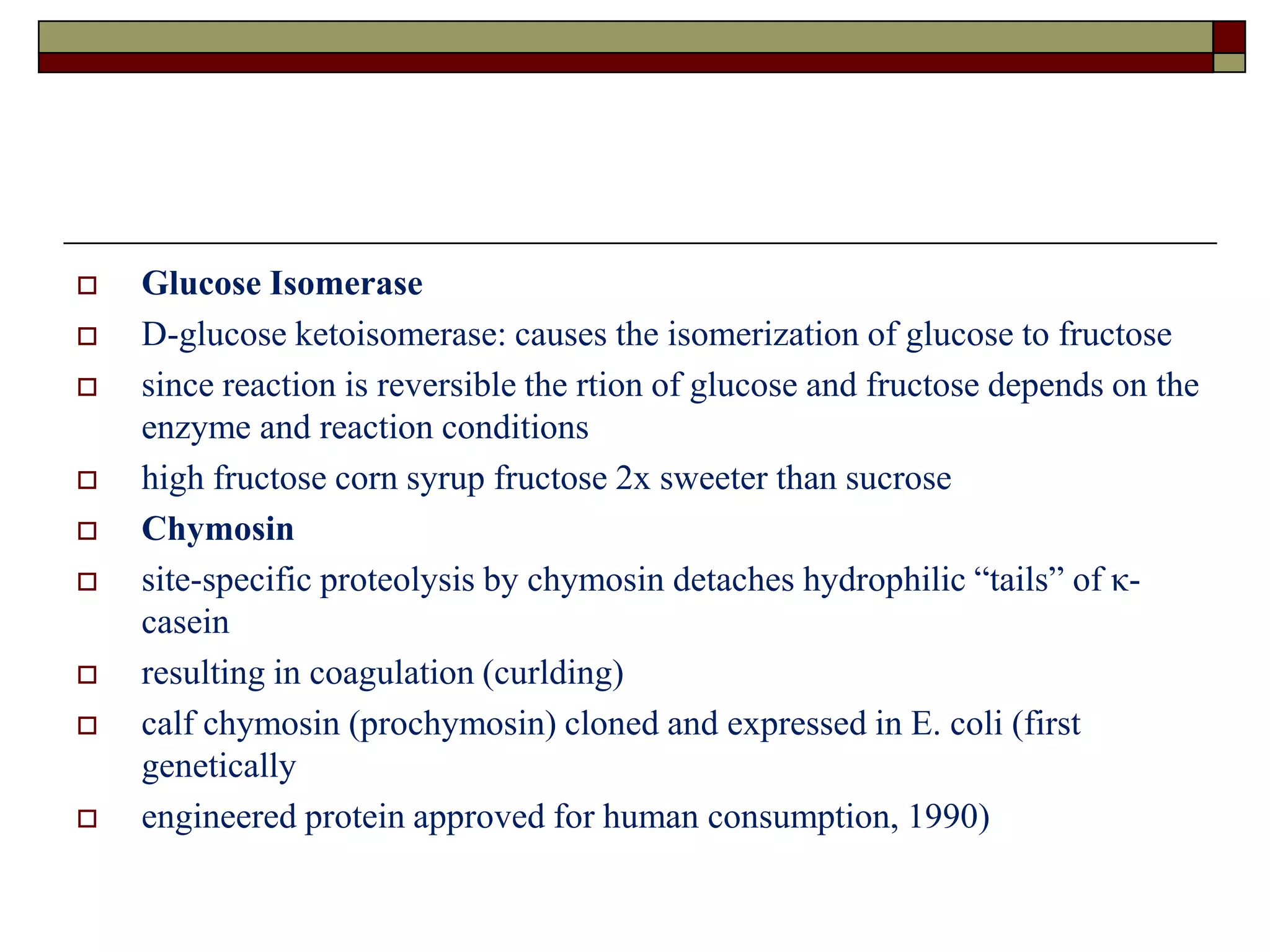  Glucose Isomerase
 D-glucose ketoisomerase: causes the isomerization of glucose to fructose
 since reaction is reversible the rtion of glucose and fructose depends on the
enzyme and reaction conditions
 high fructose corn syrup fructose 2x sweeter than sucrose
 Chymosin
 site-specific proteolysis by chymosin detaches hydrophilic “tails” of κ-
casein
 resulting in coagulation (curlding)
 calf chymosin (prochymosin) cloned and expressed in E. coli (first
genetically
 engineered protein approved for human consumption, 1990)
 