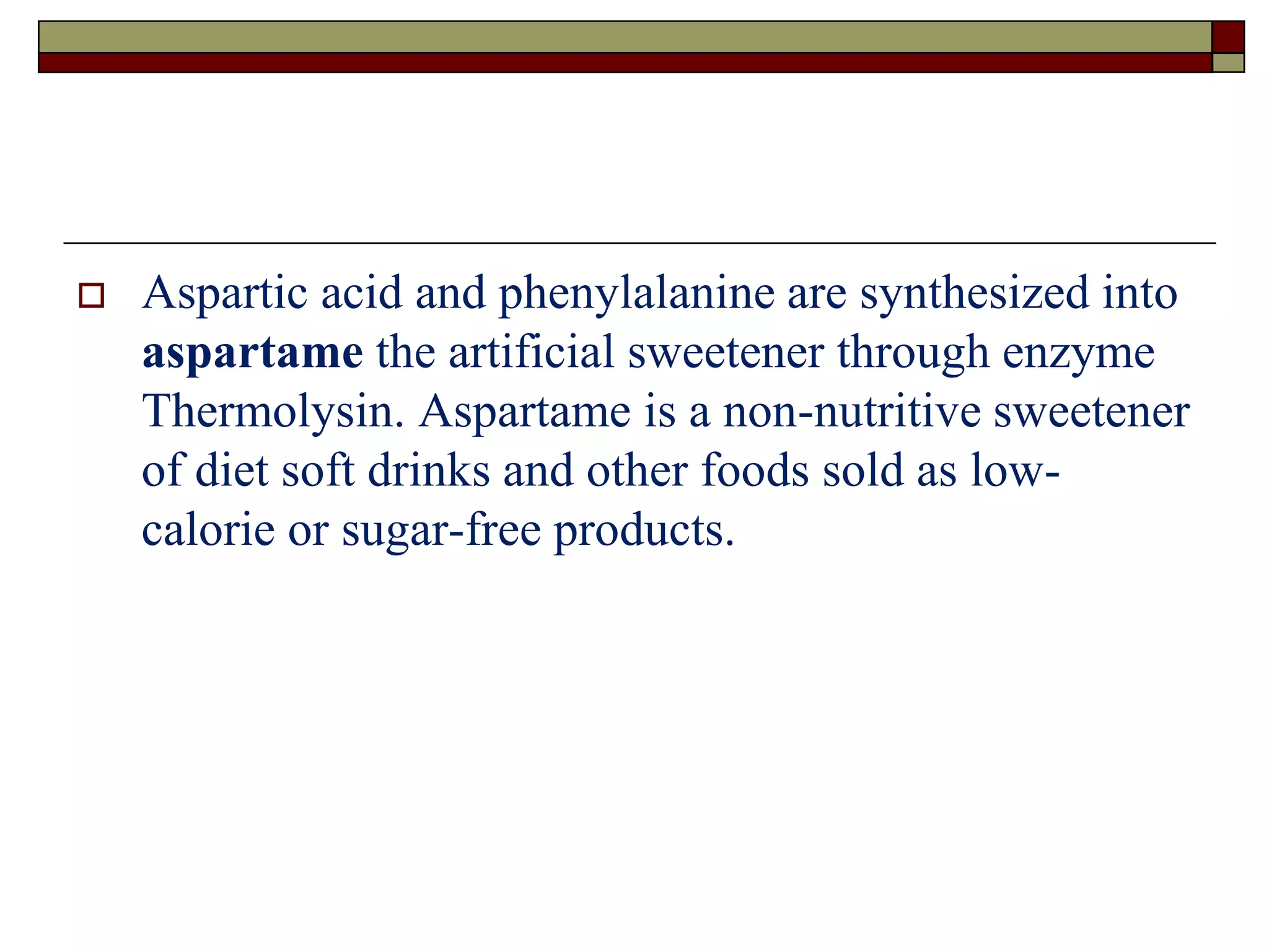  Aspartic acid and phenylalanine are synthesized into
aspartame the artificial sweetener through enzyme
Thermolysin. Aspartame is a non-nutritive sweetener
of diet soft drinks and other foods sold as low-
calorie or sugar-free products.
 