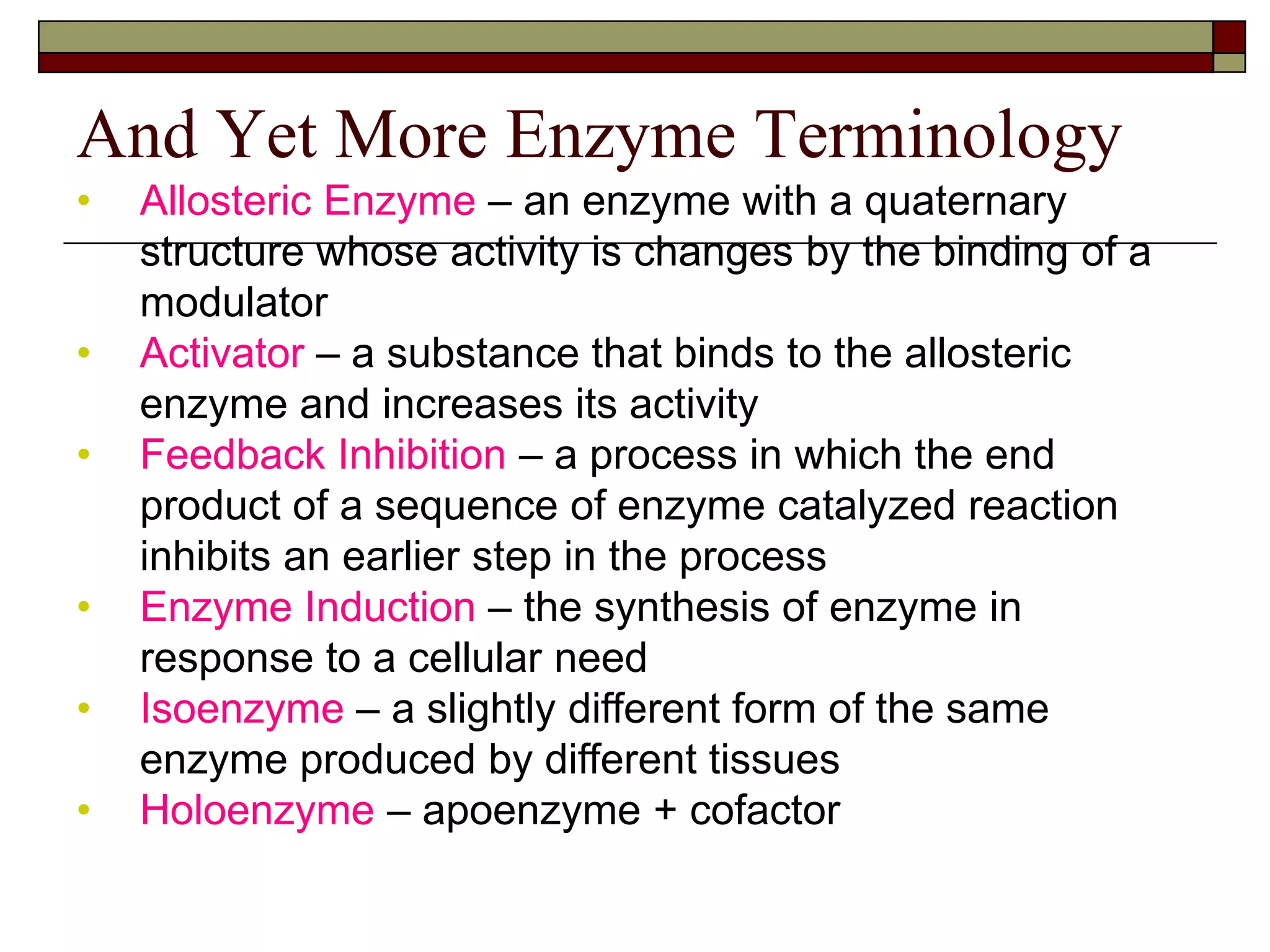 And Yet More Enzyme Terminology
• Allosteric Enzyme – an enzyme with a quaternary
structure whose activity is changes by the binding of a
modulator
• Activator – a substance that binds to the allosteric
enzyme and increases its activity
• Feedback Inhibition – a process in which the end
product of a sequence of enzyme catalyzed reaction
inhibits an earlier step in the process
• Enzyme Induction – the synthesis of enzyme in
response to a cellular need
• Isoenzyme – a slightly different form of the same
enzyme produced by different tissues
• Holoenzyme – apoenzyme + cofactor
 