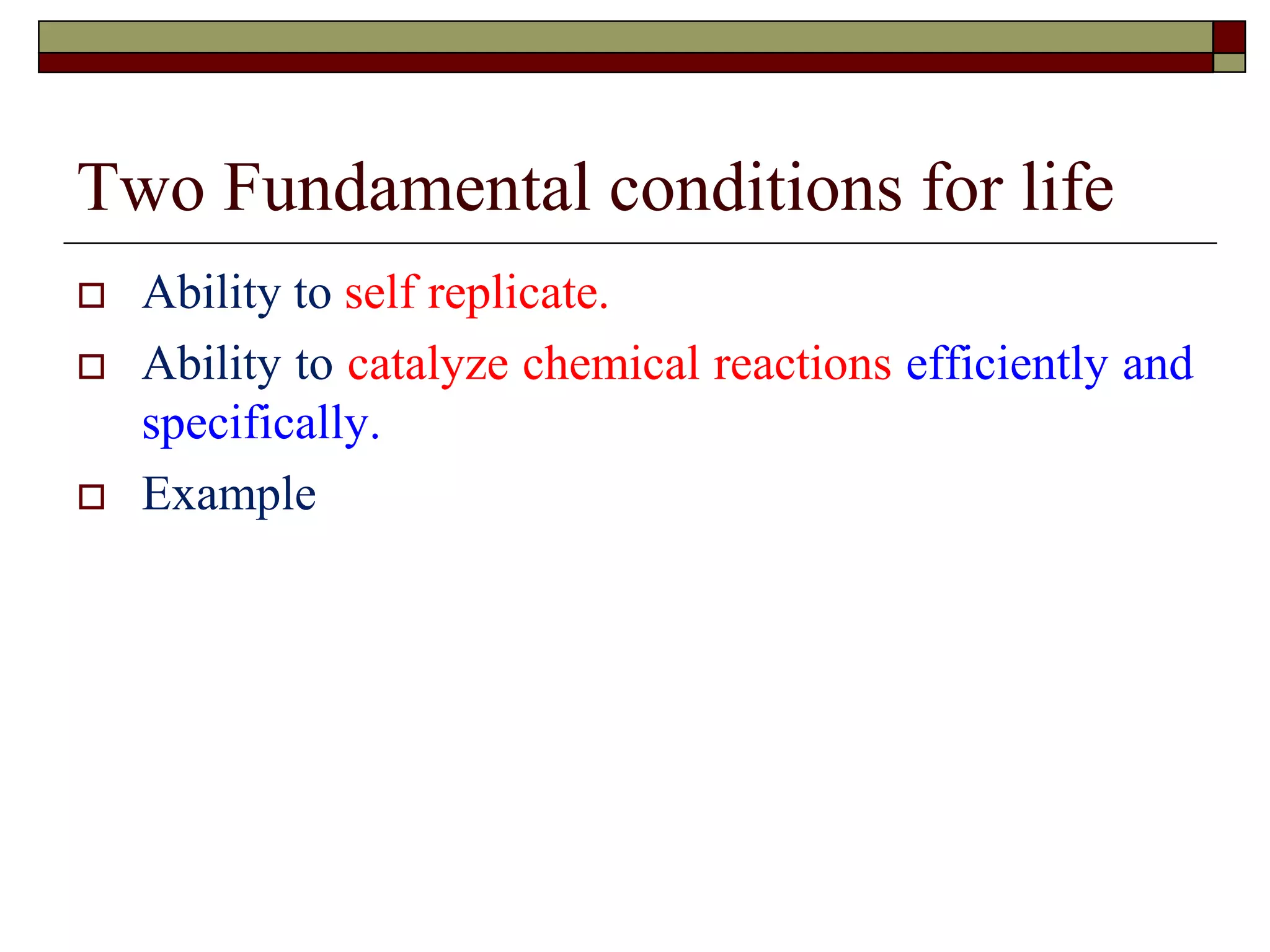 Two Fundamental conditions for life
 Ability to self replicate.
 Ability to catalyze chemical reactions efficiently and
specifically.
 Example
 