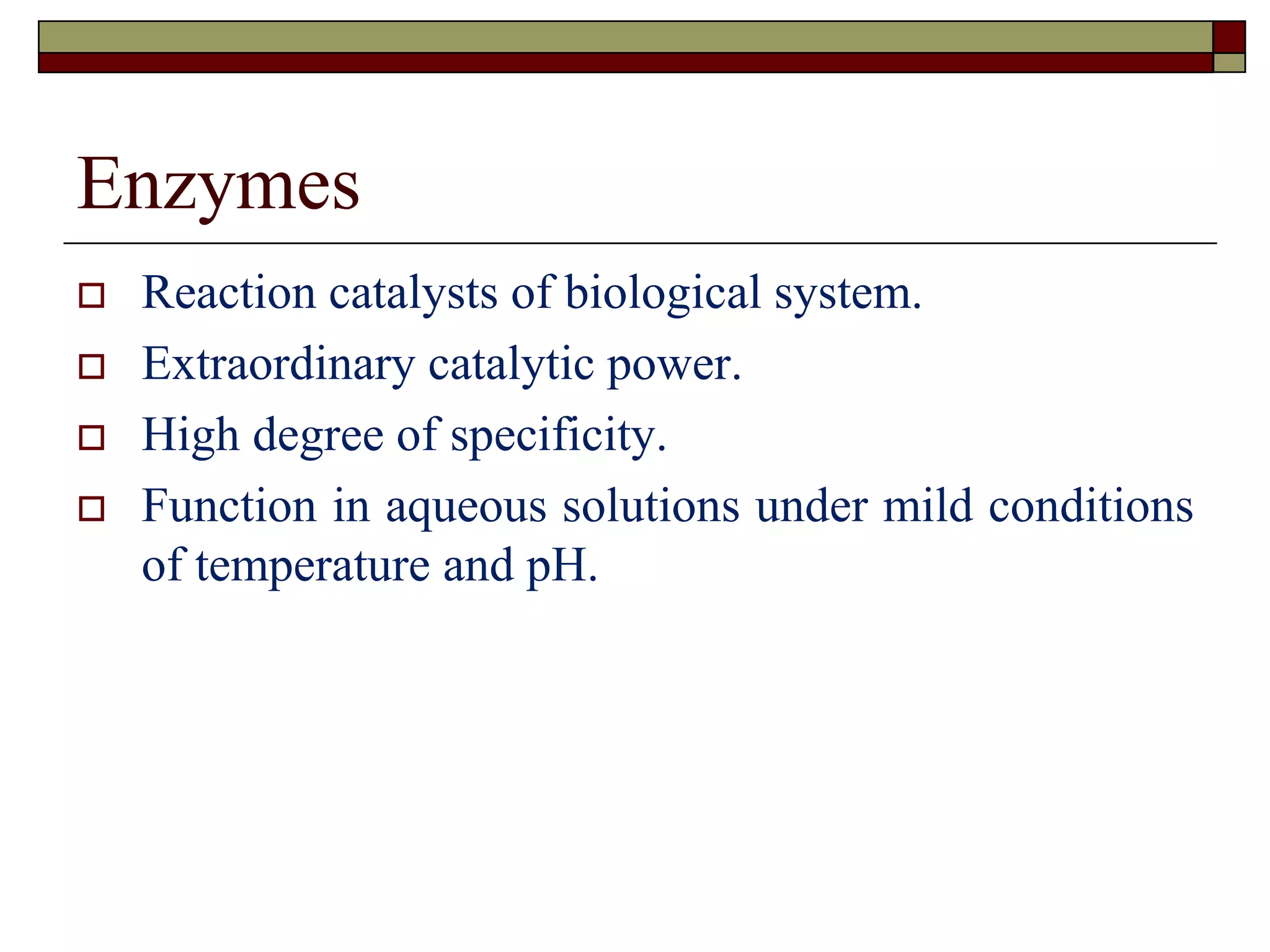 Enzymes
 Reaction catalysts of biological system.
 Extraordinary catalytic power.
 High degree of specificity.
 Function in aqueous solutions under mild conditions
of temperature and pH.
 