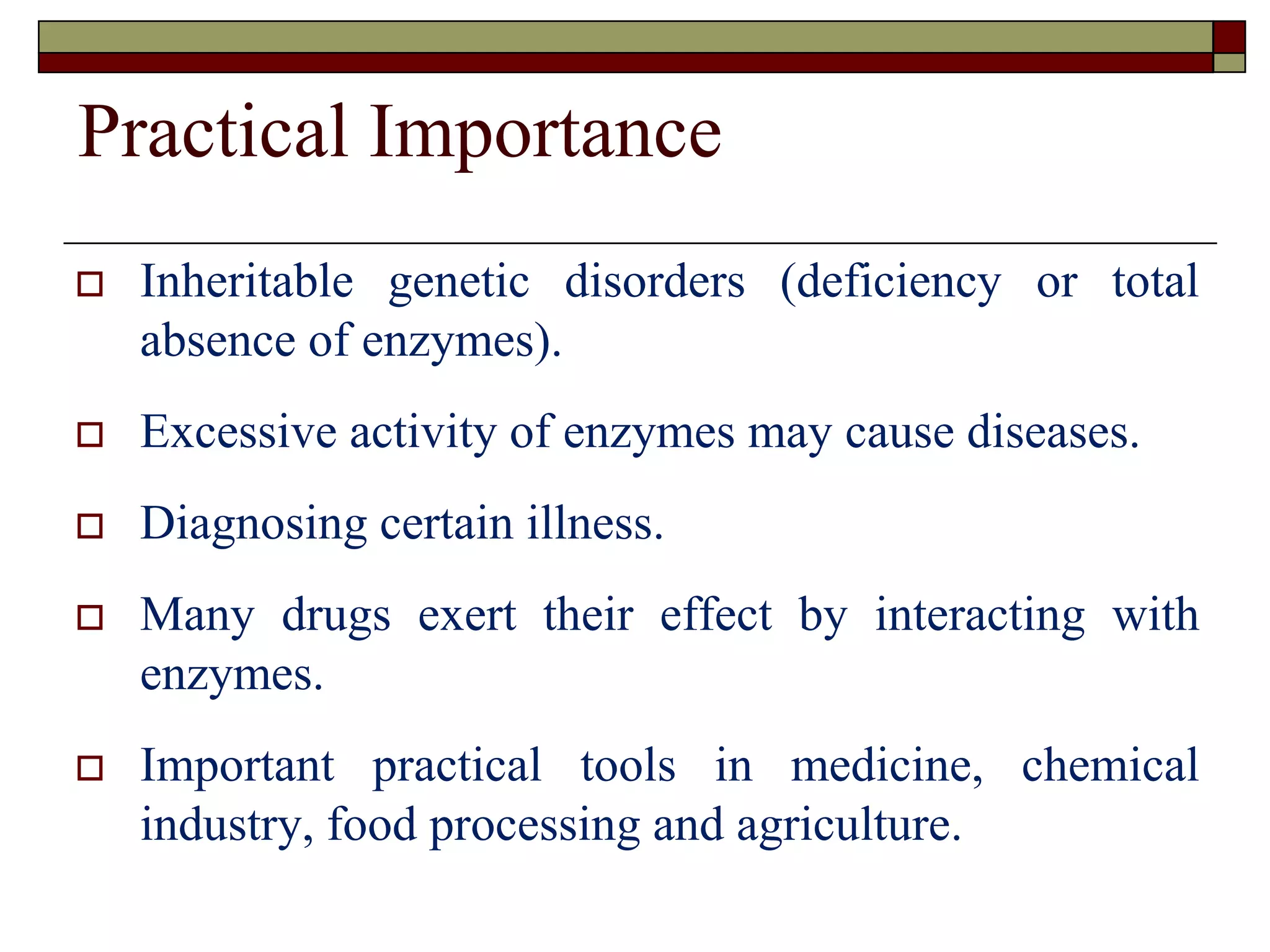 Practical Importance
 Inheritable genetic disorders (deficiency or total
absence of enzymes).
 Excessive activity of enzymes may cause diseases.
 Diagnosing certain illness.
 Many drugs exert their effect by interacting with
enzymes.
 Important practical tools in medicine, chemical
industry, food processing and agriculture.
 