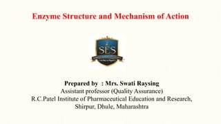 Enzyme Structure and Mechanism of Action
Prepared by : Mrs. Swati Raysing
Assistant professor (Quality Assurance)
R.C.Patel Institute of Pharmaceutical Education and Research,
Shirpur, Dhule, Maharashtra
 