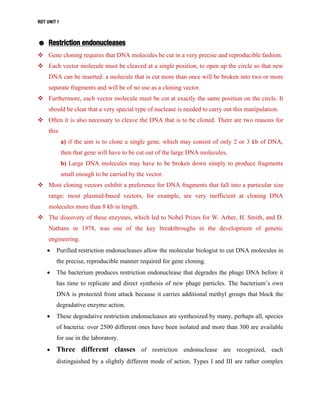 RDT UNIT 1
☻ Restriction endonucleases
 Gene cloning requires that DNA molecules be cut in a very precise and reproducible fashion.
 Each vector molecule must be cleaved at a single position, to open up the circle so that new
DNA can be inserted: a molecule that is cut more than once will be broken into two or more
separate fragments and will be of no use as a cloning vector.
 Furthermore, each vector molecule must be cut at exactly the same position on the circle. It
should be clear that a very special type of nuclease is needed to carry out this manipulation.
 Often it is also necessary to cleave the DNA that is to be cloned. There are two reasons for
this:
a) if the aim is to clone a single gene, which may consist of only 2 or 3 kb of DNA,
then that gene will have to be cut out of the large DNA molecules,
b) Large DNA molecules may have to be broken down simply to produce fragments
small enough to be carried by the vector.
 Most cloning vectors exhibit a preference for DNA fragments that fall into a particular size
range: most plasmid-based vectors, for example, are very inefficient at cloning DNA
molecules more than 8 kb in length.
 The discovery of these enzymes, which led to Nobel Prizes for W. Arber, H. Smith, and D.
Nathans in 1978, was one of the key breakthroughs in the development of genetic
engineering.
 Purified restriction endonucleases allow the molecular biologist to cut DNA molecules in
the precise, reproducible manner required for gene cloning.
 The bacterium produces restriction endonuclease that degrades the phage DNA before it
has time to replicate and direct synthesis of new phage particles. The bacterium’s own
DNA is protected from attack because it carries additional methyl groups that block the
degradative enzyme action.
 These degradative restriction endonucleases are synthesized by many, perhaps all, species
of bacteria: over 2500 different ones have been isolated and more than 300 are available
for use in the laboratory.
 Three different classes of restriction endonuclease are recognized, each
distinguished by a slightly different mode of action. Types I and III are rather complex
 