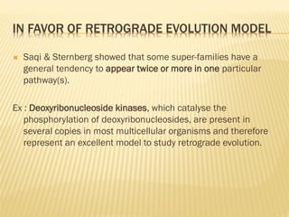 IN FAVOR OF RETROGRADE EVOLUTION MODEL 
 Saqi & Sternberg showed that some super-families have a 
general tendency to appear twice or more in one particular 
pathway(s). 
Ex : Deoxyribonucleoside kinases, which catalyse the 
phosphorylation of deoxyribonucleosides, are present in 
several copies in most multicellular organisms and therefore 
represent an excellent model to study retrograde evolution. 
 
