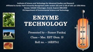 ENZYME
TECHNOLOGY
Presented by – Sumer Pankaj
Class – Msc. EST (Sem. 3)
Roll no. – 16EST41
Institute of Science and Technology for Advanced Studies and Research
Affiliated to Sardar Patel University Recognized under section 2(f) and 12 (B) of UGC act 1956 Mota
Bazaar, Vallabh Vidyanagar, Anand, Gujarat 38812058
PG Department of Environmental Science and Technology
 