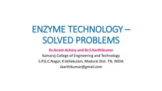 ENZYME TECHNOLOGY –
SOLVED PROBLEMS
Dr.Anant Achary and Dr.S.Karthikumar
Kamaraj College of Engineering and Technology
S.P.G.C.Nagar, K.Vellakulam, Madurai Dist. TN, INDIA
skarthikumar@gmail.com
 