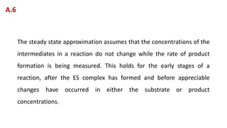 The steady state approximation assumes that the concentrations of the
intermediates in a reaction do not change while the rate of product
formation is being measured. This holds for the early stages of a
reaction, after the ES complex has formed and before appreciable
changes have occurred in either the substrate or product
concentrations.
A.6
 