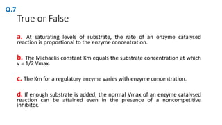 True or False
a. At saturating levels of substrate, the rate of an enzyme catalysed
reaction is proportional to the enzyme concentration.
b. The Michaelis constant Km equals the substrate concentration at which
v = 1/2 Vmax.
c. The Km for a regulatory enzyme varies with enzyme concentration.
d. If enough substrate is added, the normal Vmax of an enzyme catalysed
reaction can be attained even in the presence of a noncompetitive
inhibitor.
Q.7
 