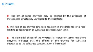 e. The Km of some enzymes may be altered by the presence of
metabolites structurally unrelated to the substrate.
f. The rate of an enzyme-catalyzed reaction in the presence of a rate-
limiting concentration of substrate decreases with time.
g. The sigmoidal shape of the v versus (S) curve for some regulatory
enzymes indicates that the affinity of the enzyme for substrate
decreases as the substrate concentration is increased.
Q.7 Cont.
 