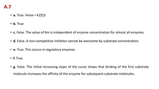 • a. True. Vmax = k2[E]t
• b. True
• c. False. The value of Km is independent of enzyme concentration for almost all enzymes
• d. False. A non-competitive inhibitor cannot be overcome by substrate concentration.
• e. True. This occurs in regulatory enzymes.
• f. True.
• g. False. The initial increasing slope of the curve shows that binding of the first substrate
molecule increases the affinity of the enzyme for subsequent substrate molecules.
A.7
 