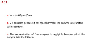a. Vmax = 60μmol/min
b. v is constant because it has reached Vmax; the enzyme is saturated
with substrate.
c. The concentration of free enzyme is negligible because all of the
enzyme is in the ES form.
A.11
 