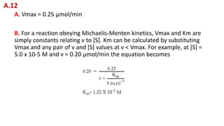 A. Vmax = 0.25 μmol/min
B. For a reaction obeying Michaelis-Menten kinetics, Vmax and Km are
simply constants relating v to [S]. Km can be calculated by substituting
Vmax and any pair of v and [S] values at v < Vmax. For example, at [S] =
5.0 x 10-5 M and v = 0.20 μmol/min the equation becomes
A.12
 
