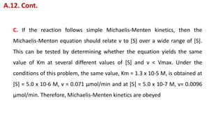 C. If the reaction follows simple Michaelis-Menten kinetics, then the
Michaelis-Menton equation should relate v to [S] over a wide range of [S].
This can be tested by determining whether the equation yields the same
value of Km at several different values of [S] and v < Vmax. Under the
conditions of this problem, the same value, Km = 1.3 x 10-5 M, is obtained at
[S] = 5.0 x 10-6 M, v = 0.071 μmol/min and at [S] = 5.0 x 10-7 M, v= 0.0096
μmol/min. Therefore, Michaelis-Menten kinetics are obeyed
A.12. Cont.
 
