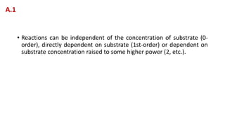 • Reactions can be independent of the concentration of substrate (0-
order), directly dependent on substrate (1st-order) or dependent on
substrate concentration raised to some higher power (2, etc.).
A.1
 