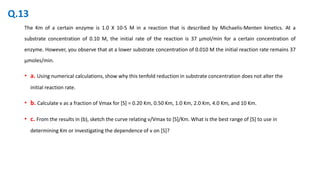 The Km of a certain enzyme is 1.0 X 10-5 M in a reaction that is described by Michaelis-Menten kinetics. At a
substrate concentration of 0.10 M, the initial rate of the reaction is 37 μmol/min for a certain concentration of
enzyme. However, you observe that at a lower substrate concentration of 0.010 M the initial reaction rate remains 37
μmoles/min.
• a. Using numerical calculations, show why this tenfold reduction in substrate concentration does not alter the
initial reaction rate.
• b. Calculate v as a fraction of Vmax for [S] = 0.20 Km, 0.50 Km, 1.0 Km, 2.0 Km, 4.0 Km, and 10 Km.
• c. From the results in (b), sketch the curve relating v/Vmax to [S]/Km. What is the best range of [S] to use in
determining Km or investigating the dependence of v on [S]?
Q.13
 