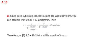 a. Since both substrate concentrations are well above Km, you
can assume that Vmax = 37 μmol/min. Then
Therefore, at [S] 1.0 x 10-2 M, v still is equal to Vmax.
A.13
 
