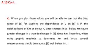 c. When you plot these values you will be able to see that the best
range of [S] for studying the dependence of v on [S] is in the
neighborhood of Km or below it, since changes in [S] below Km cause
greater changes in v than do changes in [S] above Km. Therefore, when
using graphic methods to determine Km and Vmax, several
measurements should be made at [S] well below Km.
A.13 Cont.
 