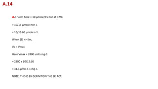 a.1 'unit' here = 10 μmole/15 min at 37ºC
= 10/15 μmole min-1
= 10/15.60 μmole s-1
When [S] >> Km,
Vo = Vmax
Here Vmax = 2800 units mg-1
= 2800 x 10/15.60
= 31.3 μmol s-1 mg-1.
NOTE. THIS IS BY DEFINITION THE SP. ACT.
A.14
 