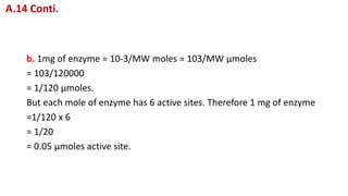b. 1mg of enzyme = 10-3/MW moles = 103/MW μmoles
= 103/120000
= 1/120 μmoles.
But each mole of enzyme has 6 active sites. Therefore 1 mg of enzyme
=1/120 x 6
= 1/20
= 0.05 μmoles active site.
A.14 Conti.
 