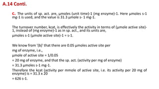 c. The units of sp. act. are, μmoles (unit time)-1 (mg enzyme)-1. Here μmoles s-1
mg-1 is used, and the value is 31.3 μmole s- 1 mg-1.
The turnover number, kcat, is effectively the activity in terms of (μmole active site)-
1, instead of (mg enzyme)-1 as in sp. act., and its units are,
μmoles s-1 (μmole active site)-1 = s-1.
We know from '(b)' that there are 0.05 μmoles active site per
mg of enzyme, i.e.,
μmole of active site = 1/0.05
= 20 mg of enzyme, and that the sp. act. (activity per mg of enzyme)
= 31.3 μmoles s-1 mg-1.
Therefore the kcat (activity per mmole of active site, i.e. its activity per 20 mg of
enzyme) is = 31.3 x 20
= 626 s-1.
A.14 Conti.
 