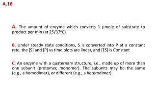 A. The amount of enzyme which converts 1 μmole of substrate to
product per min (at 25/37oC)
B. Under steady state conditions, S is converted into P at a constant
rate, the [S] and [P] vs time plots are linear, and [ES] is Constant
C. An enzyme with a quaternary structure, i.e., made up of more than
one subunit (protomer, monomer). The subunits may be the same
(e.g., a homodimer), or different (e.g., a heterodimer).
A.16
 