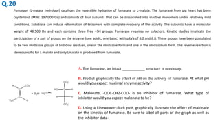 Fumarase (L-malate hydrolase) catalyzes the reversible hydration of fumarate to L-malate. The fumarase from pig heart has been
crystallized (M.W. 197,000 Da) and consists of four subunits that can be dissociated into inactive monomers under relatively mild
conditions. Substrate can induce reformation of tetramers with complete recovery of the activity. The subunits have a molecular
weight of 48,500 Da and each contains three free –SH groups. Fumarase requires no cofactors. Kinetic studies implicate the
participation of a pair of groups on the enzyme (one acidic, one basic) with pKa's of 6.2 and 6.8. These groups have been postulated
to be two imidazole groups of histidine residues, one in the imidazole form and one in the imidazolium form. The reverse reaction is
stereospecific for L-malate and only Lmalate is produced from fumarate.
A. For fumarase, an intact ___________ structure is necessary.
B. Predict graphically the effect of pH on the activity of fumarase. At what pH
would you expect maximal enzyme activity?
C. Malonate, -OOC-CH2-COO- is an inhibitor of fumarase. What type of
inhibitor would you expect malonate to be?
D. Using a Lineweaver-Burk plot, graphically illustrate the effect of malonate
on the kinetics of fumarase. Be sure to label all parts of the graph as well as
the inhibitor data-
Q.20
 