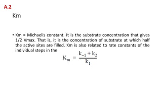 Km
• Km = Michaelis constant. It is the substrate concentration that gives
1/2 Vmax. That is, it is the concentration of substrate at which half
the active sites are filled. Km is also related to rate constants of the
individual steps in the reaction.
A.2
 
