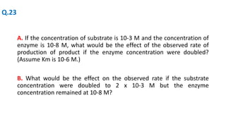 A. If the concentration of substrate is 10-3 M and the concentration of
enzyme is 10-8 M, what would be the effect of the observed rate of
production of product if the enzyme concentration were doubled?
(Assume Km is 10-6 M.)
B. What would be the effect on the observed rate if the substrate
concentration were doubled to 2 x 10-3 M but the enzyme
concentration remained at 10-8 M?
Q.23
 
