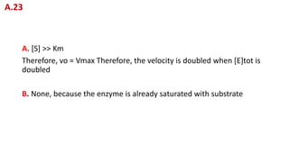 A. [S] >> Km
Therefore, vo = Vmax Therefore, the velocity is doubled when [E]tot is
doubled
B. None, because the enzyme is already saturated with substrate
A.23
 