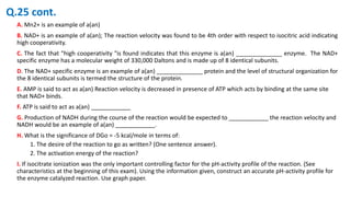 A. Mn2+ is an example of a(an)
B. NAD+ is an example of a(an); The reaction velocity was found to be 4th order with respect to isocitric acid indicating
high cooperativity.
C. The fact that "high cooperativity "is found indicates that this enzyme is a(an) ______________ enzyme. The NAD+
specific enzyme has a molecular weight of 330,000 Daltons and is made up of 8 identical subunits.
D. The NAD+ specific enzyme is an example of a(an) ______________ protein and the level of structural organization for
the 8 identical subunits is termed the structure of the protein.
E. AMP is said to act as a(an) Reaction velocity is decreased in presence of ATP which acts by binding at the same site
that NAD+ binds.
F. ATP is said to act as a(an) ____________
G. Production of NADH during the course of the reaction would be expected to ____________ the reaction velocity and
NADH would be an example of a(an) ____________.
H. What is the significance of DGo = -5 kcal/mole in terms of:
1. The desire of the reaction to go as written? (One sentence answer).
2. The activation energy of the reaction?
I. If isocitrate ionization was the only important controlling factor for the pH-activity profile of the reaction. (See
characteristics at the beginning of this exam). Using the information given, construct an accurate pH-activity profile for
the enzyme catalyzed reaction. Use graph paper.
Q.25 cont.
 