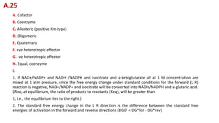 A. Cofactor
B. Coenzyme
C. Allosteric (positive Km-type)
D. Oligomeric
E. Quaternary
F. +ve heterotropic effector
G. -ve heterotropic effector
H. Equal, coenzyme
I.
1. If NAD+/NADP+ and NADH /NADPH and isocitrate and a-ketoglutarate all at 1 M concentration are
mixed at 1 atm pressure, since the free energy change under standard conditions for the forward (L R)
reaction is negative, NAD+/NADP+ and isocitrate will be converted into NADH/NADPH and a-glutaric acid.
(Also, at equilibrium, the ratio of products to reactants (Keq), will be greater than
1, i.e., the equilibrium lies to the right.)
2. The standard free energy change in the L R direction is the difference between the standard free
energies of activation in the forward and reverse directions (DG0’ = DG*for - DG*rev)
A.25
 