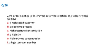 Zero order kinetics in an enzyme catalyzed reaction only occurs when
we have:
a. a high specific activity
b. an isozyme present
c. high substrate concentration
d. a high Km
e. high enzyme concentration
f. a high turnover number
Q.26
 