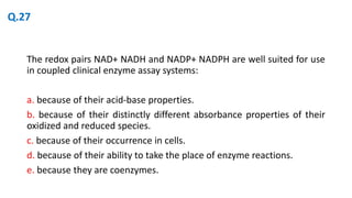 The redox pairs NAD+ NADH and NADP+ NADPH are well suited for use
in coupled clinical enzyme assay systems:
a. because of their acid-base properties.
b. because of their distinctly different absorbance properties of their
oxidized and reduced species.
c. because of their occurrence in cells.
d. because of their ability to take the place of enzyme reactions.
e. because they are coenzymes.
Q.27
 