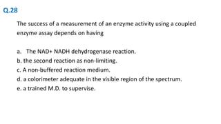 The success of a measurement of an enzyme activity using a coupled
enzyme assay depends on having
a. The NAD+ NADH dehydrogenase reaction.
b. the second reaction as non-limiting.
c. A non-buffered reaction medium.
d. a colorimeter adequate in the visible region of the spectrum.
e. a trained M.D. to supervise.
Q.28
 