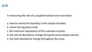 In measuring the rate of a coupled reaction one must know:
a. how to control the humidity in the sample chamber.
b. where the lag phase ends.
c. the maximum absorbance of the unknown enzyme.
d. the rate of absorbance change during the preincubation period.
e. the total absorbance change throughout the assay.
Q.29
 