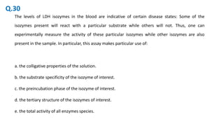 The levels of LDH isozymes in the blood are indicative of certain disease states: Some of the
isozymes present will react with a particular substrate while others will not. Thus, one can
experimentally measure the activity of these particular isozymes while other isozymes are also
present in the sample. In particular, this assay makes particular use of:
a. the colligative properties of the solution.
b. the substrate specificity of the isozyme of interest.
c. the preincubation phase of the isozyme of interest.
d. the tertiary structure of the isozymes of interest.
e. the total activity of all enzymes species.
Q.30
 
