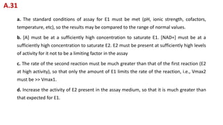 a. The standard conditions of assay for E1 must be met (pH, ionic strength, cofactors,
temperature, etc), so the results may be compared to the range of normal values.
b. [A] must be at a sufficiently high concentration to saturate E1. [NAD+] must be at a
sufficiently high concentration to saturate E2. E2 must be present at sufficiently high levels
of activity for it not to be a limiting factor in the assay
c. The rate of the second reaction must be much greater than that of the first reaction (E2
at high activity), so that only the amount of E1 limits the rate of the reaction, i.e., Vmax2
must be >> Vmax1.
d. Increase the activity of E2 present in the assay medium, so that it is much greater than
that expected for E1.
A.31
 
