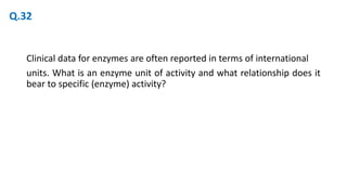 Clinical data for enzymes are often reported in terms of international
units. What is an enzyme unit of activity and what relationship does it
bear to specific (enzyme) activity?
Q.32
 