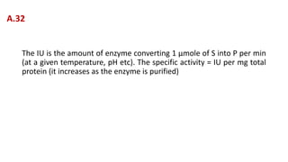 The IU is the amount of enzyme converting 1 μmole of S into P per min
(at a given temperature, pH etc). The specific activity = IU per mg total
protein (it increases as the enzyme is purified)
A.32
 