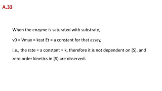 When the enzyme is saturated with substrate,
v0 = Vmax = kcat Et = a constant for that assay,
i.e., the rate = a constant = k, therefore it is not dependent on [S], and
zero order kinetics in [S} are observed.
A.33
 
