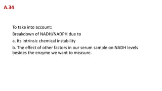 To take into account:
Breakdown of NADH/NADPH due to
a. Its intrinsic chemical instability
b. The effect of other factors in our serum sample on NADH levels
besides the enzyme we want to measure.
A.34
 