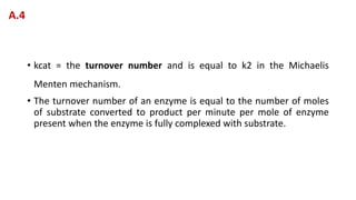 • kcat = the turnover number and is equal to k2 in the Michaelis
Menten mechanism.
• The turnover number of an enzyme is equal to the number of moles
of substrate converted to product per minute per mole of enzyme
present when the enzyme is fully complexed with substrate.
A.4
 